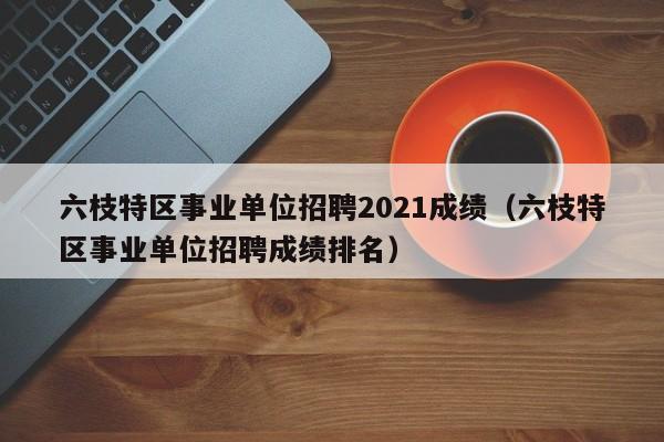 六枝特区事业单位招聘2021成绩(六枝特区事业单位招聘成绩排名)