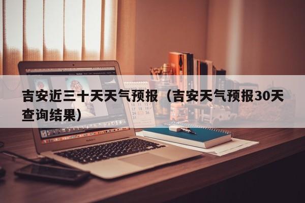 吉安近三十天天气预报(吉安天气预报30天查询结果)