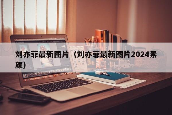 刘亦菲最新图片(刘亦菲最新图片2024素颜)