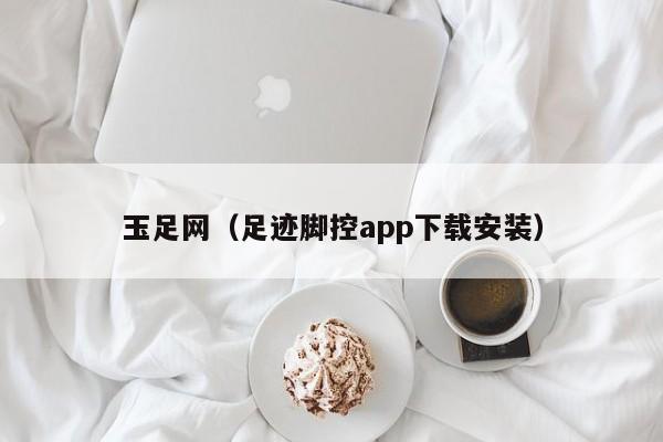 玉足网(足迹脚控app下载安装)