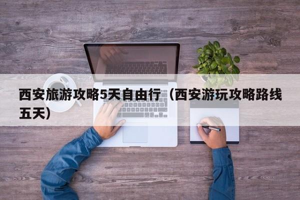 西安旅游攻略5天自由行(西安游玩攻略路线五天)