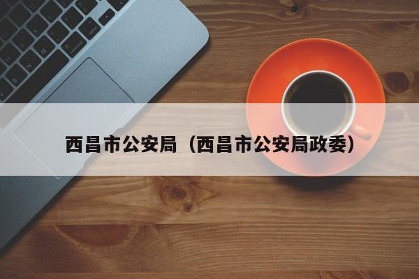 西昌市公安局(西昌市公安局政委)
