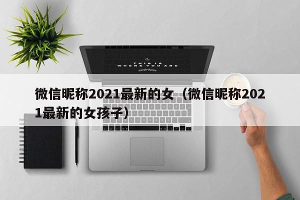 微信昵称2021最新的女(微信昵称2021最新的女孩子)