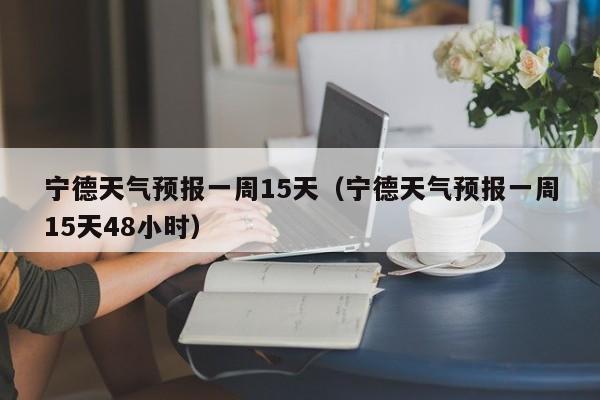 宁德天气预报一周15天(宁德天气预报一周15天48小时)