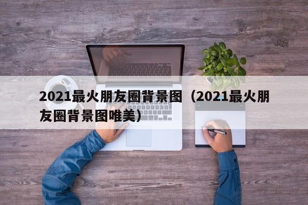 2021最火朋友圈背景图(2021最火朋友圈背景图唯美)