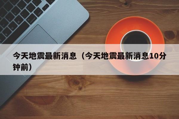今天地震最新消息(今天地震最新消息10分钟前)