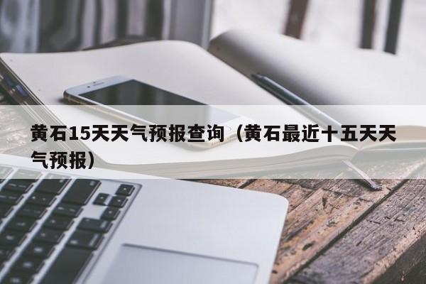 黄石15天天气预报查询(黄石最近十五天天气预报)