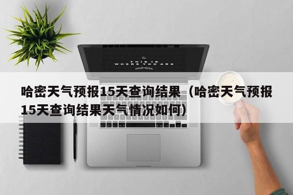 哈密天气预报15天查询结果(哈密天气预报15天查询结果天气情况如何)