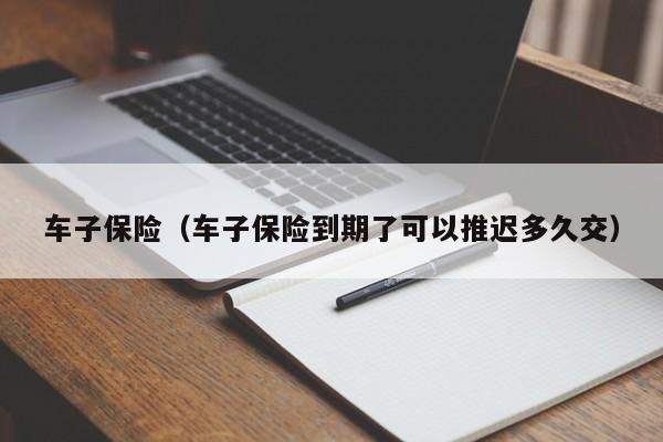 车子保险(车子保险到期了可以推迟多久交)