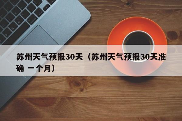苏州天气预报30天(苏州天气预报30天准确 一个月)