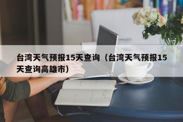 台湾天气预报15天查询(台湾天气预报15天查询高雄市)