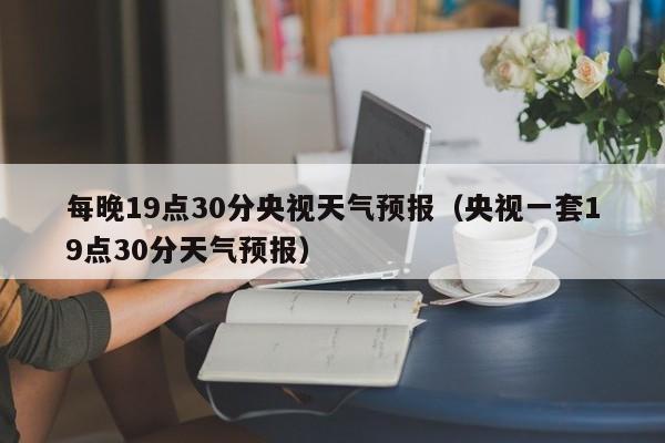 每晚19点30分央视天气预报(央视一套19点30分天气预报)