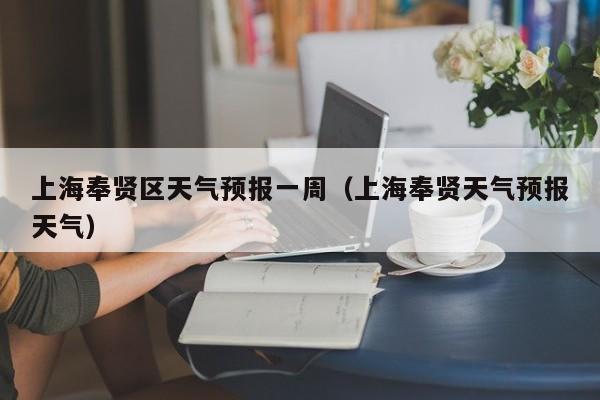 上海奉贤区天气预报一周(上海奉贤天气预报天气)