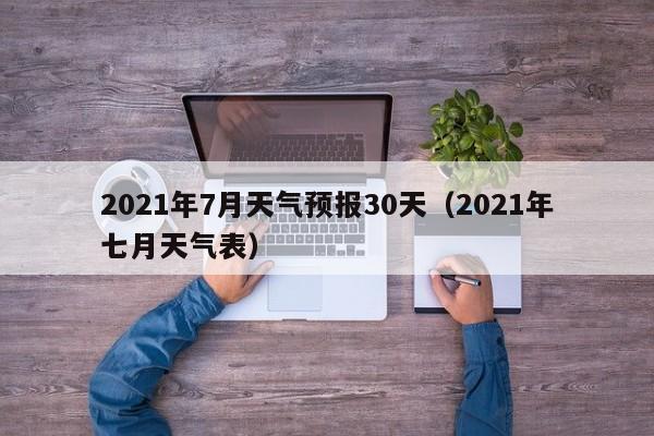 2021年7月天气预报30天(2021年七月天气表)