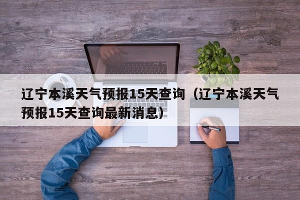 辽宁本溪天气预报15天查询(辽宁本溪天气预报15天查询最新消息)