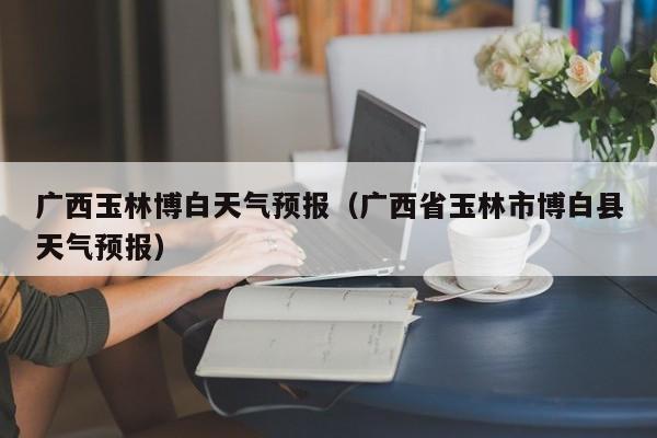 广西玉林博白天气预报(广西省玉林市博白县天气预报)
