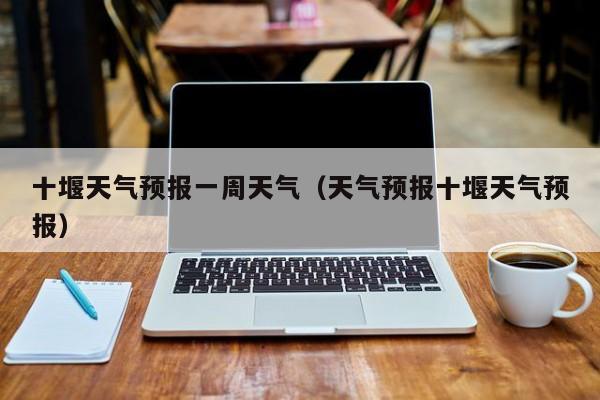 十堰天气预报一周天气(天气预报十堰天气预报)