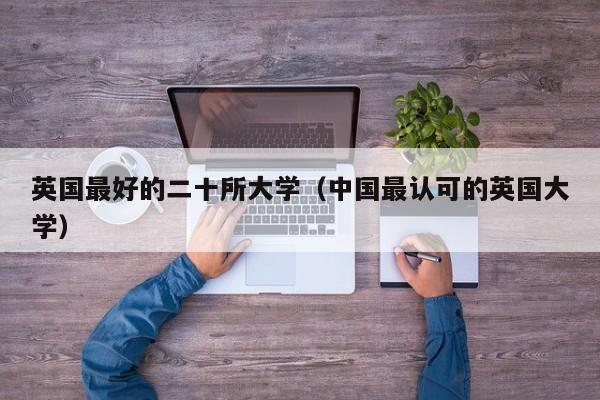 英国最好的二十所大学(中国最认可的英国大学)