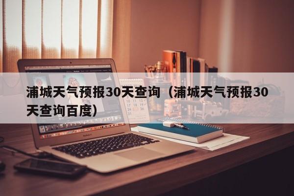 浦城天气预报30天查询(浦城天气预报30天查询百度)