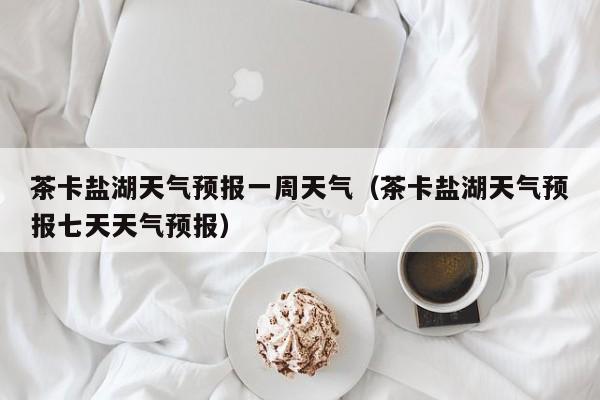 茶卡盐湖天气预报一周天气(茶卡盐湖天气预报七天天气预报)