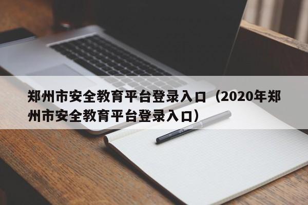 郑州市安全教育平台登录入口(2020年郑州市安全教育平台登录入口)