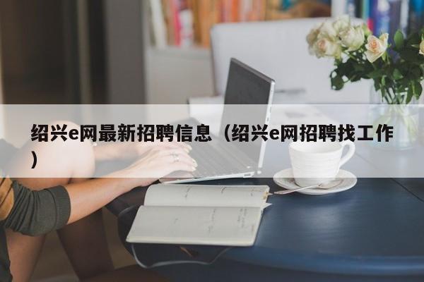 绍兴e网最新招聘信息(绍兴e网招聘找工作)