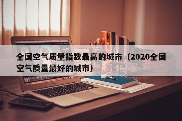 全国空气质量指数最高的城市(2020全国空气质量最好的城市)