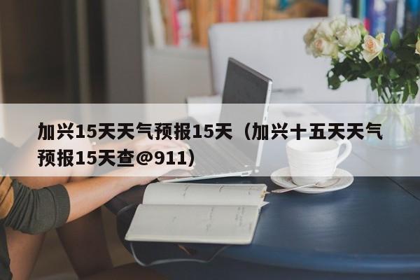 加兴15天天气预报15天(加兴十五天天气预报15天查@911)