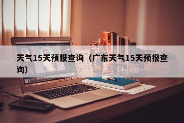 天气15天预报查询(广东天气15天预报查询)