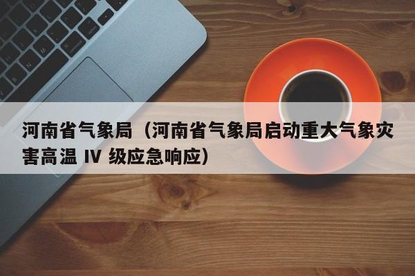 河南省气象局(河南省气象局启动重大气象灾害高温 IV 级应急响应)