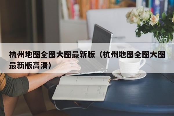 杭州地图全图大图最新版(杭州地图全图大图最新版高清)
