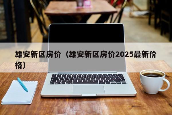 雄安新区房价(雄安新区房价2025最新价格)