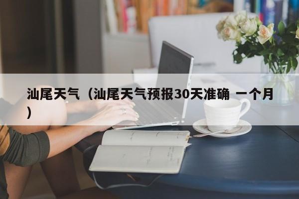 汕尾天气(汕尾天气预报30天准确 一个月)