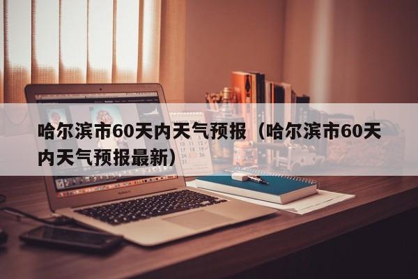 哈尔滨市60天内天气预报(哈尔滨市60天内天气预报最新)