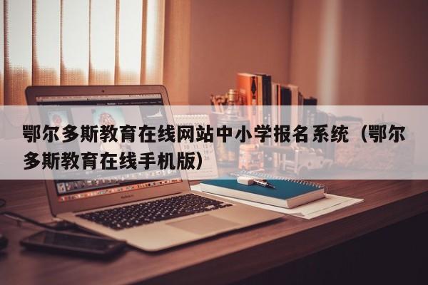 鄂尔多斯教育在线网站中小学报名系统(鄂尔多斯教育在线手机版)
