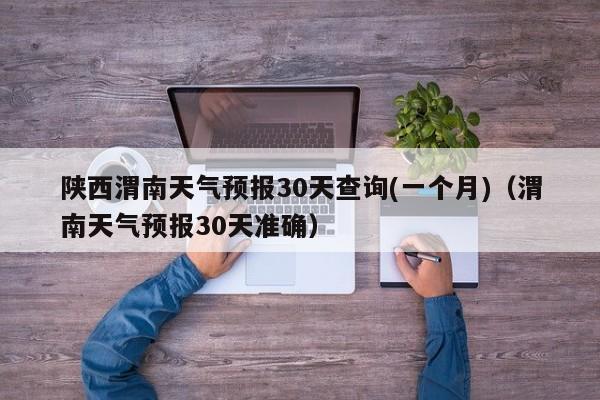 陕西渭南天气预报30天查询(一个月)(渭南天气预报30天准确)