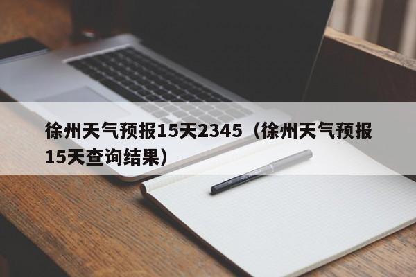 徐州天气预报15天2345(徐州天气预报15天查询结果)