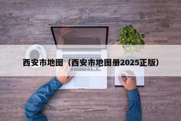 西安市地图(西安市地图册2025正版)