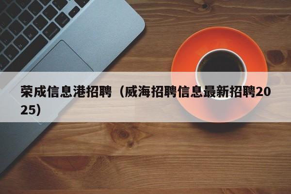 荣成信息港招聘(威海招聘信息最新招聘2025)