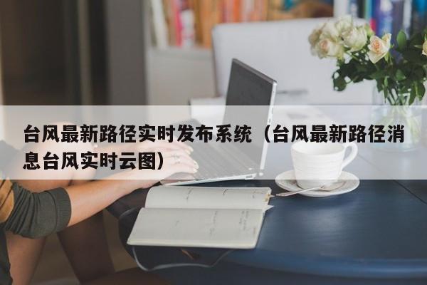 台风最新路径实时发布系统(台风最新路径消息台风实时云图)