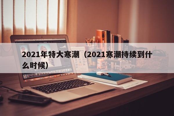 2021年特大寒潮(2021寒潮持续到什么时候)