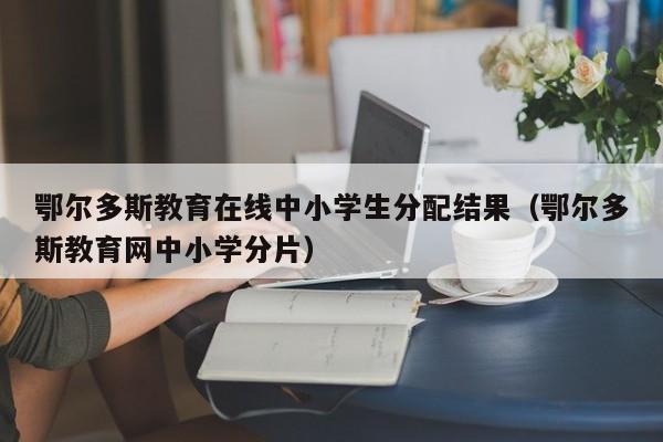 鄂尔多斯教育在线中小学生分配结果(鄂尔多斯教育网中小学分片)