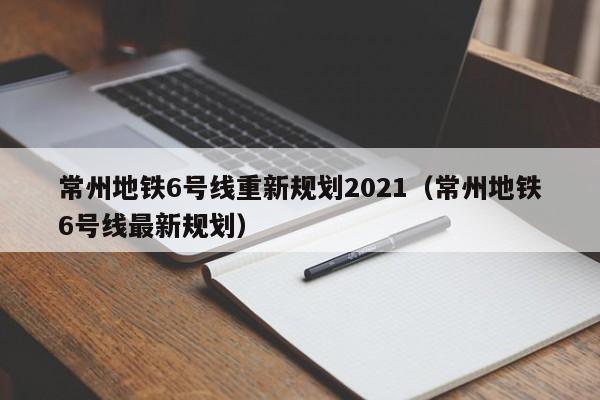 常州地铁6号线重新规划2021(常州地铁6号线最新规划)