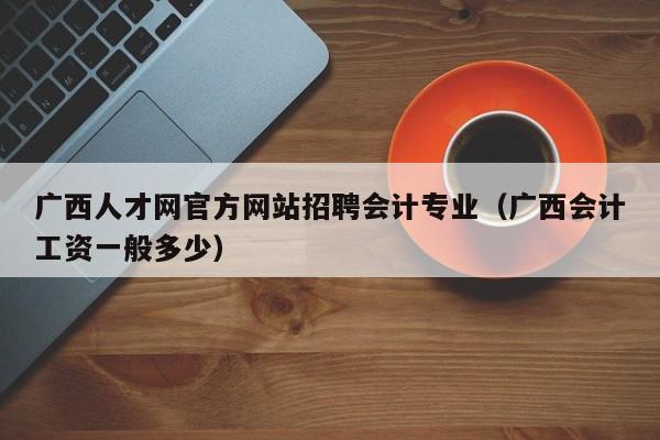 广西人才网官方网站招聘会计专业(广西会计工资一般多少)
