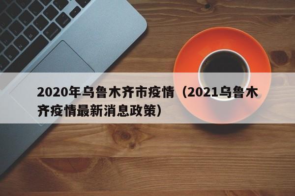 2020年乌鲁木齐市疫情(2021乌鲁木齐疫情最新消息政策)