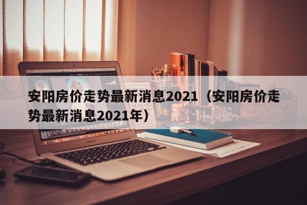 安阳房价走势最新消息2021(安阳房价走势最新消息2021年)