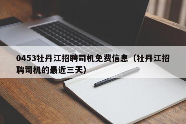 0453牡丹江招聘司机免费信息(牡丹江招聘司机的最近三天)
