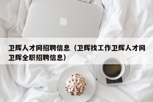 卫辉人才网招聘信息(卫辉找工作卫辉人才网卫辉全职招聘信息)