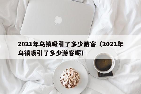 2021年乌镇吸引了多少游客(2021年乌镇吸引了多少游客呢)