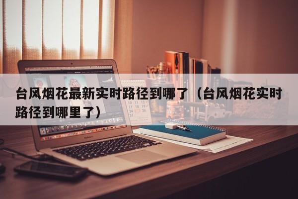 台风烟花最新实时路径到哪了(台风烟花实时路径到哪里了)